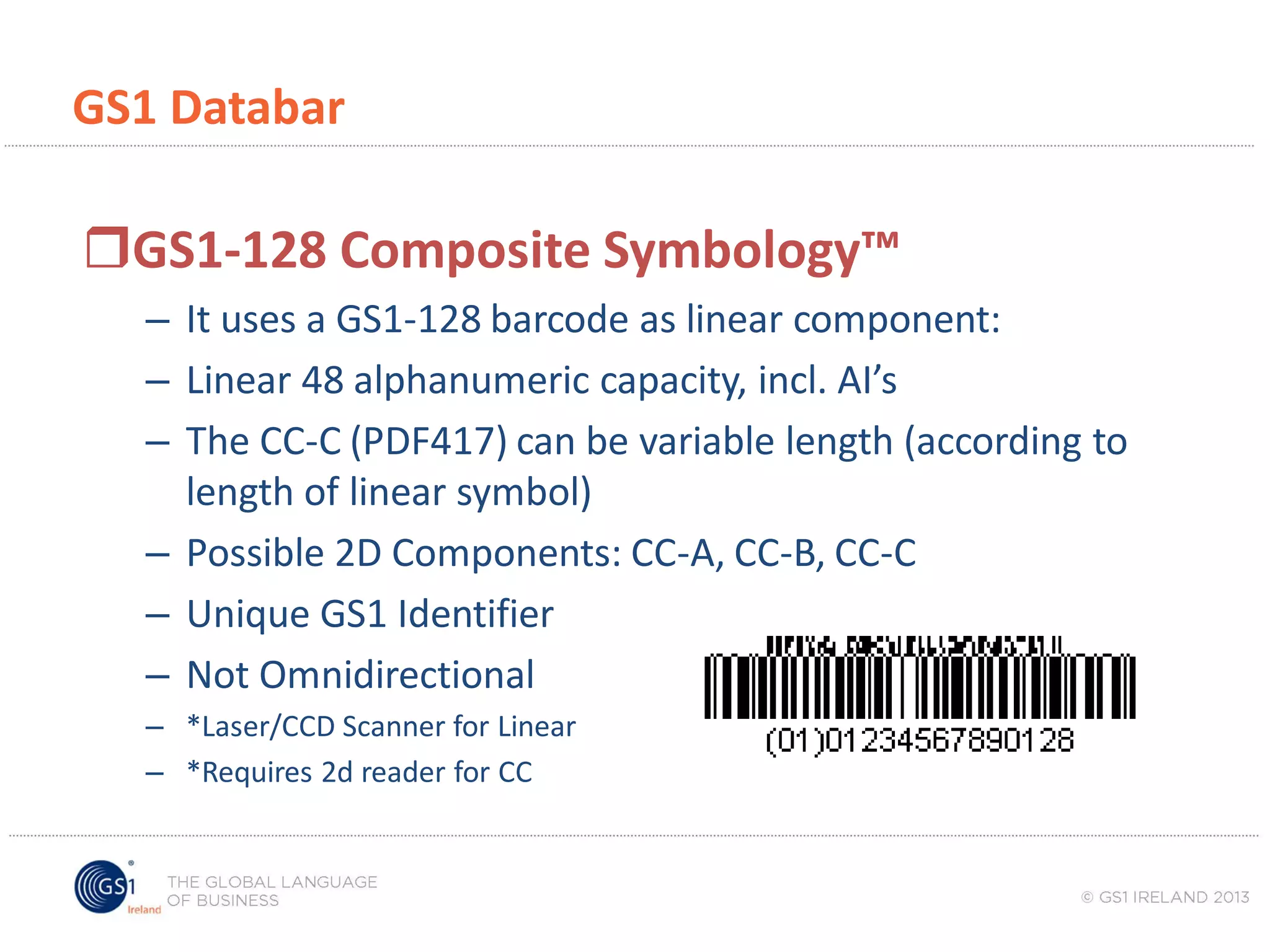 GS1 Databar

GS1-128 Composite Symbology™
– It uses a GS1-128 barcode as linear component:
– Linear 48 alphanumeric capacity, incl. AI’s
– The CC-C (PDF417) can be variable length (according to
length of linear symbol)
– Possible 2D Components: CC-A, CC-B, CC-C
– Unique GS1 Identifier
– Not Omnidirectional
– *Laser/CCD Scanner for Linear
– *Requires 2d reader for CC

 