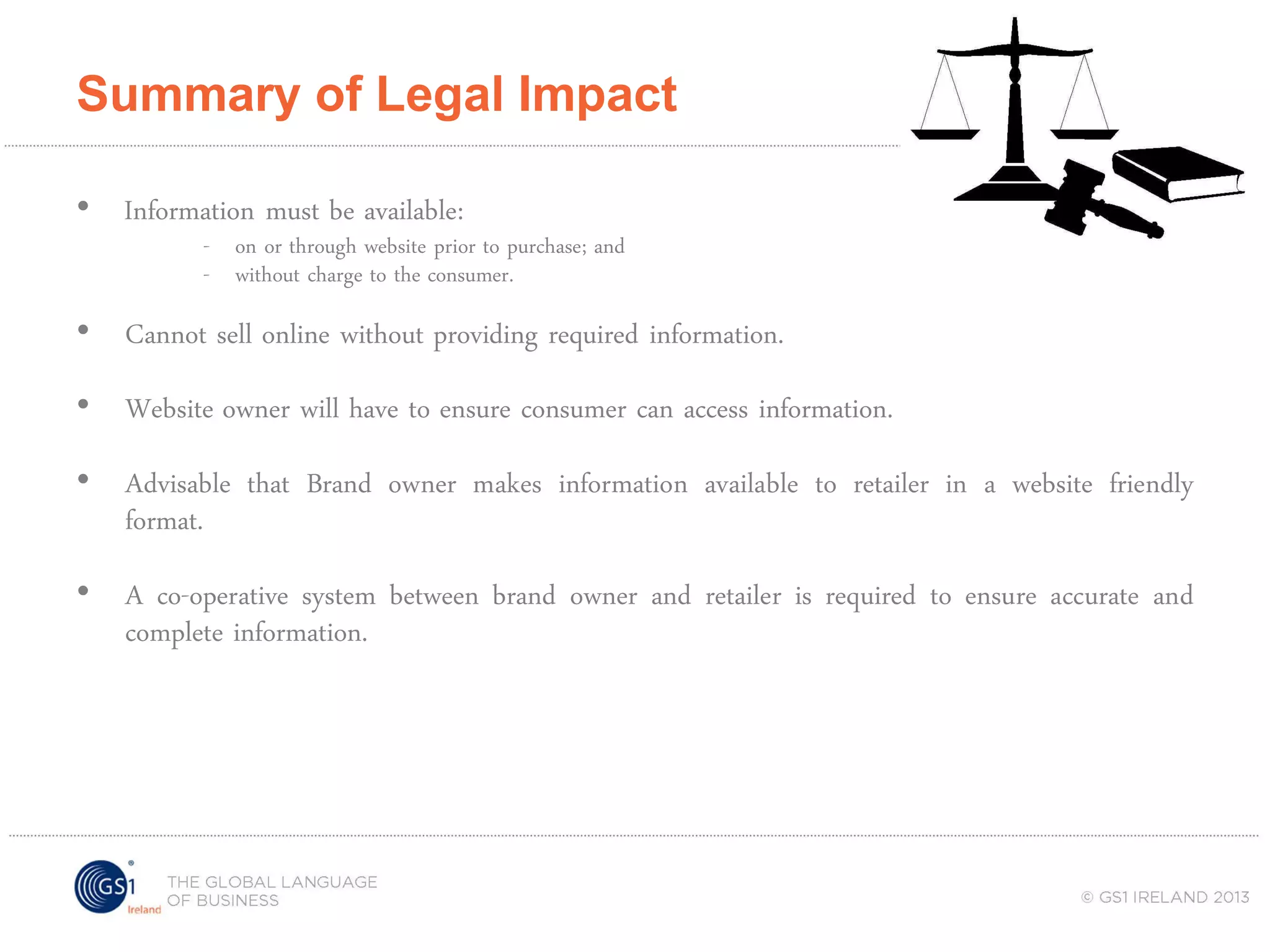 Summary of Legal Impact
• Information must be available:

- on or through website prior to purchase; and
- without charge to the consumer.

• Cannot sell online without providing required information.
• Website owner will have to ensure consumer can access information.
• Advisable that Brand owner makes information available to retailer in a website friendly
format.
• A co-operative system between brand owner and retailer is required to ensure accurate and
complete information.

 