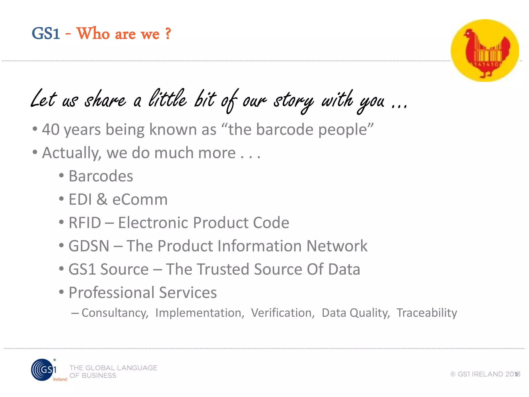 GS1 - Who are we ?

Let us share a little bit of our story with you ...
• 40 years being known as “the barcode people”
• Actually, we do much more . . .
• Barcodes
• EDI & eComm
• RFID – Electronic Product Code
• GDSN – The Product Information Network
• GS1 Source – The Trusted Source Of Data
• Professional Services
– Consultancy, Implementation, Verification, Data Quality, Traceability

3

 