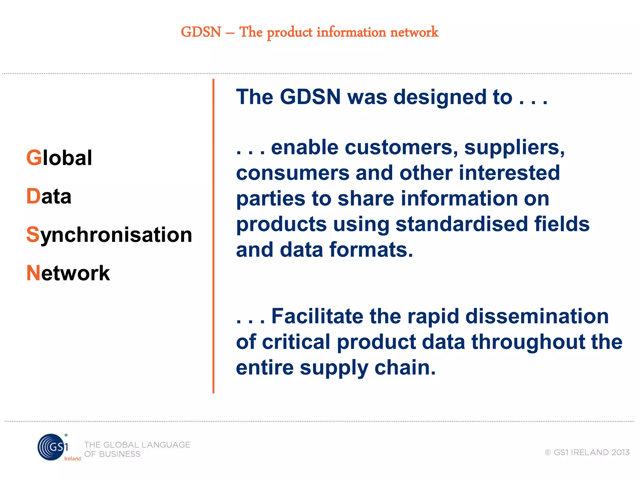 GDSN – The product information network

The GDSN was designed to . . .
Global

Data
Synchronisation

. . . enable customers, suppliers,
consumers and other interested
parties to share information on
products using standardised fields
and data formats.

Network
. . . Facilitate the rapid dissemination
of critical product data throughout the
entire supply chain.

 