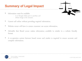 Summary of Legal Impact
• Information must be available:

- on or through website prior to purchase; and
- without charge to the consumer.

• Cannot sell online without providing required information.
• Website owner will have to ensure consumer can access information.
• Advisable that Brand owner makes information available to retailer in a website friendly
format.
• A co-operative system between brand owner and retailer is required to ensure accurate and
complete information.

 