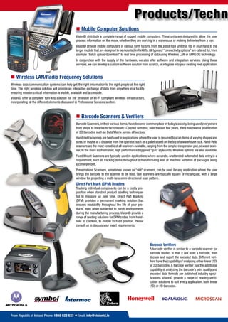 Products/Techn
                                                    „„Mobile„Computer„Solutions
                                                    VisionID distribute a complete range of rugged mobile computers. These units are designed to allow the user
                                                    process information on the move, whether they are working in a warehouse or making deliveries from a van.
                                                    VisionID provide mobile computers in various form factors, from the pistol type unit that fits in your hand to the
                                                    larger models that are designed to be mounted in forklifts. All types of “connectivity options” are catered for, from
                                                    a simple “batch upload/download” to real time processing of data using Wireless LAN or GPRS/3G technology.
                                                    In conjunction with the supply of the hardware, we also offer software and integration services. Using these
                                                    services, we can develop a custom software solution from scratch, or integrate into your existing host application.


„„Wireless„LAN/Radio„Frequency„Solutions
Wireless data communication systems can help get the right information to the right people at the right
time. The right wireless solution will provide an interactive exchange of data from anywhere in a facility,
ensuring mission critical information is visible, available and accessible.
VisionID offer a complete turn-key solution for the provision of Wi-Fi compliant wireless infrastructure,
incorporating all the different elements discussed in Professional Services section.



                                                    „„Barcode„Scanners„&„Verifiers
                                                    Barcode Scanners, in their various forms, have become commonplace in today’s society, being used everywhere
                                                    from shops to libraries to factories etc. Coupled with this, over the last few years, there has been a proliferation
                                                    of 2D barcodes such as Data Matrix across all sectors.
                                                    Hand-Held scanners are best used in applications where the user is required to scan items of varying shapes and
                                                    sizes, or maybe at a distance from the operator, such as a pallet stored on the top of a warehouse rack. Hand-Held
                                                    scanners are the most versatile of all scanners available, ranging from the simple, inexpensive pen, or wand scan-
                                                    ner, to the more sophisticated, high performance triggered “gun” style units. Wireless options are also available.
                                                    Fixed Mount Scanners are typically used in applications where accurate, unattended automated data entry is a
                                                    requirement, such as tracking items throughout a manufacturing line, or machine sortation of packages along
                                                    a conveyor belt.
                                                    Presentations Scanners, sometimes known as “slot” scanners, can be used for any application where the user
                                                    brings the barcode to the scanner to be read. Slot scanners are typically square or rectangular, with a large
                                                    window for projecting a multi-lane omni-directional scan pattern.
                                                    Direct„Part„Mark„(DPM)„Readers
                                                    Tracking individual components can be a costly pro-
                                                    position when standard product labelling techniques
                                                    fail to measure up over time. Direct Part Marking
                                                    (DPM) provides a permanent marking solution that
                                                    ensures readability throughout the life of your pro-
                                                    ducts, even when subjected to harsh environments
                                                    during the manufacturing process. VisionID provide a
                                                    range of reading solutions for DPM codes, from hand-
                                                    held to cordless, to mobile to fixed position. Please
                                                    consult us to discuss your exact requirements.




                                                                                                                 Barcode„Verifiers
                                                                                                                 A barcode verifier is similar to a barcode scanner (or
                                                                                                                 barcode reader) in that it will scan a barcode, then
                                                                                                                 decode and report the encoded data. Different veri-
                                                                                                                 fiers have the capability of analysing either linear (1D)
                                                                                                                 or 2D barcodes. A barcode verifier has the additional
                                                                                                                 capability of analyzing the barcode’s print quality and
                                                                                                                 encoded data formats per published industry speci-
                                                                                                                 fications. VisionID provide a range of reading verifi-
                                                                                                                 cation solutions to suit every application, both linear
                                                                                                                 (1D) or 2D barcodes.




From Republic of Ireland Phone: 1850 923 633 =Email: info@visionid.ie
 