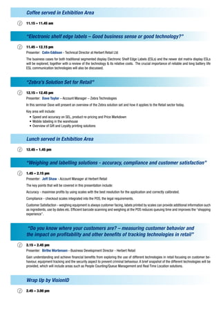 Coffee served in Exhibition Area

‡   11.15 – 11.45 am


    “Electronic shelf edge labels – Good business sense or good technology?”

‡	 – 12.15 pm
  11.45
    Presenter: Colin Eddison - Technical Director at Herbert Retail Ltd
    The business cases for both traditional segmented display Electronic Shelf Edge Labels (ESLs) and the newer dot matrix display ESLs
    will be explored, together with a review of the technology & its relative costs. The crucial importance of reliable and long battery life
    ESL communication technologies will also be discussed.


    “Zebra’s Solution Set for Retail”

‡   12.15 – 12.45 pm
    Presenter: Dave Taylor – Account Manager – Zebra Technologies
    In this seminar Dave will present an overview of the Zebra solution set and how it applies to the Retail sector today.
    Key area will include:
      • Speed and accuracy on SEL, product re-pricing and Price Markdown
      • Mobile labeling in the warehouse
      • Overview of Gift and Loyalty printing solutions


    Lunch served in Exhibition Area

‡   12.45 – 1.45 pm


    “Weighing and labelling solutions - accuracy, compliance and customer satisfaction”

‡   1.45 – 2.15 pm
    Presenter: Jeff Shaw - Account Manager at Herbert Retail
    The key points that will be covered in this presentation include:
    Accuracy - maximise profits by using scales with the best resolution for the application and correctly calibrated.
    Compliance - checkout scales integrated into the POS, the legal requirements.
    Customer Satisfaction - weighing equipment is always customer facing, labels printed by scales can provide additional information such
    as ingredients, use by dates etc. Efficient barcode scanning and weighing at the POS reduces queuing time and improves the “shopping
    experience”.


     “Do you know where your customers are? – measuring customer behavior and
    the impact on profitability and other benefits of tracking technologies in retail”

‡   2.15 – 2.45 pm
    Presenter: Birthe Mortensen - Business Development Director - Herbert Retail
    Gain understanding and achieve financial benefits from exploring the use of different technologies in retail focusing on customer be-
    haviour, equipment tracking and the security aspect to prevent criminal behaviour. A brief snapshot of the different technologies will be
    provided, which will include areas such as People Counting/Queue Management and Real Time Location solutions.


    Wrap Up by VisionID

‡   2.45 – 3.00 pm
 