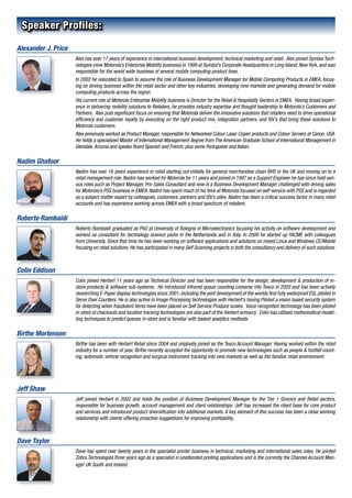 Speaker Profiles:

Alexander J. Price
                     Alex has over 17 years of experience in international business development, technical marketing and retail. Alex joined Symbol Tech-
                     nologies (now Motorola’s Enterprise Mobility business) in 1999 at Symbol’s Corporate Headquarters in Long Island, New York, and was
                     responsible for the world wide business of several mobile computing product lines.
                     In 2002 he relocated to Spain to assume the role of Business Development Manager for Mobile Computing Products in EMEA, focus-
                     ing on driving business within the retail sector and other key industries, developing new markets and generating demand for mobile
                     computing products across the region.
                     His current role at Motorola Enterprise Mobility business is Director for the Retail & Hospitality Sectors in EMEA. Having broad experi-
                     ence in delivering mobility solutions to Retailers, he provides industry expertise and thought leadership to Motorola’s Customers and
                     Partners. Alex puts significant focus on ensuring that Motorola deliver the innovative solutions that retailers need to drive operational
                     efficiency and customer loyalty by executing on the right product mix, integration partners, and ISV’s that bring these solutions to
                     Motorola customers.
                     Alex previously worked as Product Manager, responsible for Networked Colour Laser Copier products and Colour Servers at Canon, USA.
                     He holds a specialized Master of International Management degree from The American Graduate School of International Management in
                     Glendale, Arizona and speaks fluent Spanish and French, plus some Portuguese and Italian.

Nadim Ghafoor
                     Nadim has over 16 years experience in retail starting out initially for general merchandise chain BHS in the UK and moving on to a
                     retail management role. Nadim has worked for Motorola for 11 years and joined in 1997 as a Support Engineer he has since held vari-
                     ous roles such as Project Manager, Pre-Sales Consultant and now is a Business Development Manager challenged with driving sales
                     for Motorola’s PSS business in EMEA. Nadim has spent much of his time at Motorola focused on self-service with PSS and is regarded
                     as a subject matter expert by colleagues, customers, partners and ISV’s alike. Nadim has been a critical success factor in many retail
                     accounts and has experience working across EMEA with a broad spectrum of retailers.

Roberto Rambaldi
                     Roberto Rambaldi graduated as PhD at University of Bologna in Microelectronics focusing his activity on software development and
                     worked as consultant for technology science parks in the Netherlands and in Italy. In 2000 he started up YACME with colleagues
                     from University. Since that time he has been working on software applications and solutions on mixed Linux and Windows CE/Mobile
                     focusing on retail solutions. He has participated in many Self Scanning projects in both the consultancy and delivery of such solutions.



Colin Eddison
                     Colin joined Herbert 11 years ago as Technical Director and has been responsible for the design, development & production of in-
                     store products & software sub-systems. He introduced infrared queue counting cameras into Tesco in 2003 and has been actively
                     researching E-Paper display technologies since 2001, including the joint development of the worlds first fully waterproof ESL piloted in
                     Serve Over Counters. He is also active in Image Processing technologies with Herbert’s having Piloted a vision based security system
                     for detecting when fraudulent items have been placed on Self Service Produce scales. Voice recognition technology has been piloted
                     in-store at checkouts and location tracking technologies are also part of the Herbert armoury. Colin has utilised mathematical model-
                     ling techniques to predict queues in-store and is familiar with basket analytics methods.

Birthe Mortensen
                     Birthe has been with Herbert Retail since 2004 and originally joined as the Tesco Account Manager. Having worked within the retail
                     industry for a number of year, Birthe recently accepted the opportunity to promote new technologies such as people & footfall count-
                     ing, automatic vehicle recognition and surgical instrument tracking into new markets as well as the familiar retail environment.




Jeff Shaw
                     Jeff joined Herbert in 2002 and holds the position of Business Development Manager for the Tier 1 Grocery and Retail sectors,
                     responsible for business growth, account management and client relationships. Jeff has increased the client base for core product
                     and services and introduced product diversification into additional markets. A key element of this success has been a close working
                     relationship with clients offering proactive suggestions for improving profitability.



Dave Taylor
                     Dave has spent over twenty years in the specialist printer business in technical, marketing and international sales roles. He jointed
                     Zebra Technologies three years ago as a specialist in unattended printing applications and is the currently the Channel Account Man-
                     ager UK South and Ireland.
 