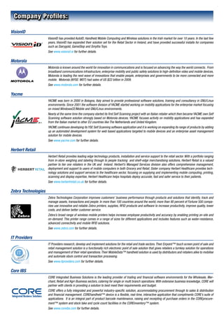 Company Profiles:

VisionID
                     VisionID has provided AutoID, Handheld Mobile Computing and Wireless solutions in the Irish market for over 10 years. In the last few
                     years, VisionID has expanded their solution set for the Retail Sector in Ireland, and have provided successful installs for companies
                     such as Dairygold, GameStop and Smyths Toys.
                     See www.visionid.ie for further details.

Motorola
                     Motorola is known around the world for innovation in communications and is focused on advancing the way the world connects. From
                     broadband communications infrastructure, enterprise mobility and public safety solutions to high-definition video and mobile devices,
                     Motorola is leading the next wave of innovations that enable people, enterprises and governments to be more connected and more
                     mobile. Motorola (NYSE: MOT) had sales of US $22 billion in 2009.
                     See www.motorola.com for further details.

Yacme
                     YACME was born in 2000 in Bologna, Italy aimed to provide professional software solutions, training and consultancy in GNU/Linux
                     environments. Since 2001 the software division of YACME started working on mobility applications for the enterprise market focusing
                     on mixed WindowsCE/Mobile and GNU/Linux environments.
                     Nearly at the same time the company started its first Self Scanning project with an Italian retailer which then became YACME own Self
                     Scanning software solution strongly based on Motorola devices. YACME focuses activity on mobility applications and has expanded
                     from the Italian market to other EU countries like The Netherlands and United Kingdom.
                     YACME continues developing its YSE Self Scanning software application and it is working on expanding its range of products by adding
                     up an automated development system for web based applications targeted to mobile devices and an enterprise asset management
                     solution for mobile devices.
                     See www.yacme.com for further details.

Herbert Retail
                     Herbert Retail provides leading edge technology products, installation and service support to the retail sector. With a portfolio ranging
                     from in-store weighing and labeling through to people tracking and shelf-edge merchandising solutions, Herbert Retail is a valued
                     partner to tier one retailers in the UK and Ireland. Herbert’s Managed Services division also offers comprehensive management,
                     deployment and support to users of mobile computers in both Grocery and Retail. Sister company Herbert Healthcare provides tech-
                     nology solutions and support services to the healthcare sector, focusing on supplying and implementing mobile computing, printing,
                     scanning and display expertise, Herbert Healthcare helps hospitals deploy accurate, fast and safer service to their patients.
                     See www.herbertretail.co.uk for further details.

Zebra Technologies
                     Zebra Technologies Corporation improves customers’ business performance through products and solutions that identify, track and
                     manage assets, transactions and people. In more than 100 countries around the world, more than 90 percent of Fortune 500 compa-
                     nies use innovative and reliable Zebra printers, supplies, RFID products and software to increase productivity, improve quality, lower
                     costs, and deliver better customer service.
                     Zebra’s broad range of wireless mobile printers helps increase employee productivity and accuracy by enabling printing on-site and
                     on-demand. This printer range comes in a range of sizes for different applications and includes features such as water-resistance,
                     advanced connectivity and mobile RFID solutions.
                     See www.zebra.com for further details.

IT Providers
                     IT Providers research, develop and implement solutions for the retail and trade sectors. Their Eirpoint™ touch screen point of sale and
                     retail management solution is a functionally rich electronic point of sale solution that gives retailers a turnkey solution for operations
                     and management of their retail operations. Their MobileData™ handheld solution is used by distributors and retailers alike to mobilise
                     and automate stock control and transaction processing.
                     See www.itproviders.com for further details.

Core IBS
                     CORE Integrated Business Solutions is the leading provider of trading and financial software environments for the Wholesale, Mer-
                     chant, Retail and Agri-Business sectors, catering for single or multi branch operations. With extensive business knowledge, CORE will
                     partner with clients in providing a solution to best meet their requirements and budget.
                     CORE offers a fully integrated and powerful industry-specific solution, accommodating procurement through to sales & distribution
                     and financial management. COREhandheld™ device is a flexible, real-time, interactive application that compliments CORE’s suite of
                     applications. It is an integral part of product barcode maintenance, raising and receipting of purchase orders in the COREprocure-
                     ment™ system and stock take and cycle count facilities in the COREinventory™ system.
                     See www.coreibs.com for further details.
 