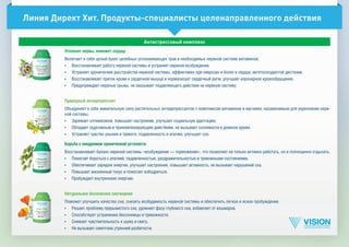 Линия Директ Хит. Продукты-специалисты целенаправленного действия
Успокоит нервы, поможет сердцу
Включает в себя целый букет целебных успокаивающих трав и необходимых нервной системе витаминов.
•	 Восстанавливает работу нервной системы и устраняет нервное возбуждение.
•	 Устраняет хронические расстройства нервной системы, эффективен при неврозах и болях в сердце, вегетососудистой дистонии.
•	 Восстанавливает приток крови к сердечной мышце и нормализует сердечный ритм, улучшает коронарное кровообращение.
•	 Предупреждает нервные срывы, не оказывает подавляющего действия на нервную систему.
Природный антидепрессант
Объединяет в себе живительную силу растительных антидепрессантов с комплексом витаминов и магнием, незаменимым для укрепления нерв­
ной системы.
•	 Заряжает оптимизмом, повышает настроение, улучшает социальную адаптацию.
•	 Обладает седативным и транквилизирующим действием, не вызывает сонливости в дневное время.
•	 Устраняет чувство уныния и тревоги, подавленность и апатию, улучшает сон.
Борьба с синдромом хронической усталости
Восстанавливает баланс нервной системы «возбуждение — торможение», что позволяет не только активно работать, но и полноценно отдыхать.
•	 Помогает бороться с апатией, подавленностью, раздражительностью и тревожными состояниями.
•	 Обеспечивает зарядом энергии, улучшает настроение, повышает активность, не вызывает нарушений сна.
•	 Повышает жизненный тонус и помогает взбодриться.
•	 Пробуждает внутреннюю энергию.
Натуральное безопасное снотворное
Поможет улучшить качество сна, снизить возбудимость нервной системы и обеспечить легкое и ясное пробуждение.
•	 Решает проблему прерывистого сна, удлиняет фазу глубокого сна, избавляет от кошмаров.
•	 Способствует устранению бессонницы и тревожности.
•	 Снижает чувствительность к шуму и свету.
•	 Не вызывает симптома утренней разбитости.
Антистрессовый комплекс
 