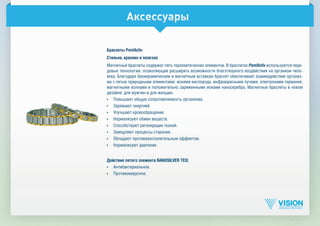 Аксессуары
Браслеты PentActiv
Стильно, красиво и полезно
Магнитные браслеты содержат пять терапевтических элементов. В браслетах PentActiv используются пере­
довые технологии, позволяющие расширить возможности благотворного воздействия на организм чело­
века. Благодаря биокерамическим и магнитным вставкам браслет обеспечивает взаимодействие организ­
ма с пятью природными элементами: ионами кислорода, инфракрасными лучами, электронами германия,
магнитными волнами и положительно заряженными ионами наносеребра. Магнитные браслеты в новом
дизайне: для мужчин и для женщин.
•	 Повышают общую сопротивляемость организма.
•	 Заряжают энергией.
•	 Улучшают кровообращение.
•	 Нормализуют обмен веществ.
•	 Способствуют регенерации тканей.
•	 Замедляют процессы старения.
•	 Обладают противовоспалительным эффектом.
•	 Нормализуют давление.
Действие пятого элемента NANOSILVER TEQ:
•	 Антибактериальное.
•	 Противовирусное.
 