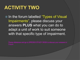 ACTIVITY TWOIn the forum labelled “Types of Visual Impairments”, please discuss your answers PLUS what you can do to adapt a unit of work to suit someone with that specific type of impairment.	Pause slideshow and go to SPE3003 STUDY DESK to discuss your answers in Forum