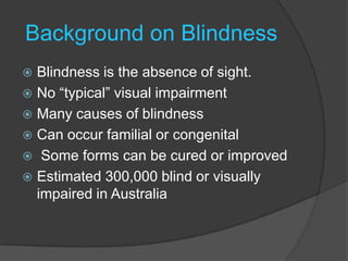 Background on BlindnessBlindness is the absence of sight.No “typical” visual impairmentMany causes of blindnessCan occur familial or congenital Some forms can be cured or improvedEstimated 300,000 blind or visually impaired in Australia
