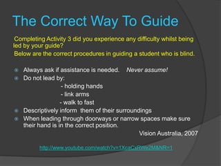 The Correct Way To GuideCompleting Activity 3 did you experience any difficulty whilst being led by your guide? Below are the correct procedures in guiding a student who is blind.Always ask if assistance is needed.    Never assume!Do not lead by:			  - holding hands 			  - link arms                           - walk to fastDescriptively inform  them of their surroundingsWhen leading through doorways or narrow spaces make sure their hand is in the correct position.  Vision Australia, 2007 http://www.youtube.com/watch?v=1XcaCxRWe2M&NR=1