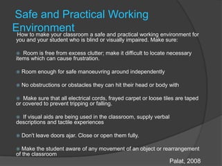 Safe and Practical Working EnvironmentHow to make your classroom a safe and practical working environment for you and your student who is blind or visually impaired. Make sure:  Room is free from excess clutter; make it difficult to locate necessary items which can cause frustration.  