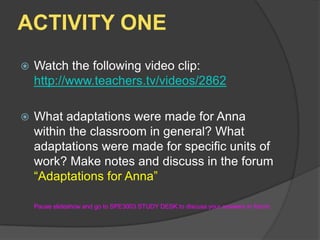 ACTIVITY ONEWatch the following video clip: http://www.teachers.tv/videos/2862What adaptations were made for Anna within the classroom in general? What adaptations were made for specific units of work? Make notes and discuss in the forum “Adaptations for Anna”	Pause slideshow and go to SPE3003 STUDY DESK to discuss your answers in forum.