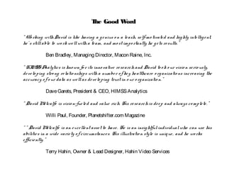 The Good Word
“ Wo rking withDavid is like having a genius o n a leash, self-mo tivated and highly intelligent,
he’ s stillable to wo rk wellwith a team, and mo st impo rtantly he gets results.”
Ben Bradley, Managing Director, Macon Raine, Inc.
“ HIMSS Analytics is kno wn fo r its inno vative research and David to o k o ur visio n serio usly,
develo ping stro ng relatio nships witha number o f key healthcare o rganizatio ns increasing the
accuracy o f o ur data as wellas develo ping trust in o ur o rganizatio n.”
DaveGarets, President & CEO, HIMSSAnalytics
“ David Metcalfe is visio n-fueled and value rich. His research is deep and always co mplete.”
Willi Paul, Founder, Planetshifter.com Magazine
“ “ David Metcalfe is an excellent asset to have. He is an insightfulindividualwho can use his
abilities in a wide variety o f circumstances. His illustratio n style is unique, and he wo rks
efficiently.”
Terry Hahin, Owner & Lead Designer, Hahin Video Services
 