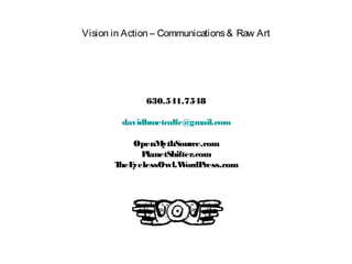Vision in Action – Communications& Raw Art
630.541.7548
davidbmetcalfe@gmail.com
OpenMythSource.com
PlanetShifter.com
TheEyelessOwl.WordPress.com
 