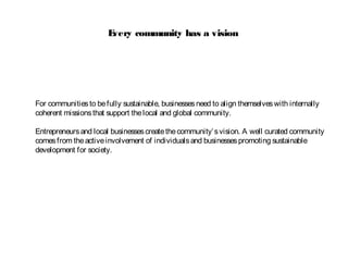 Every community has a vision
For communitiesto befully sustainable, businessesneed to align themselveswith internally
coherent missionsthat support thelocal and global community.
Entrepreneursand local businessescreatethecommunity’svision. A well curated community
comesfrom theactiveinvolvement of individualsand businessespromoting sustainable
development for society.
 