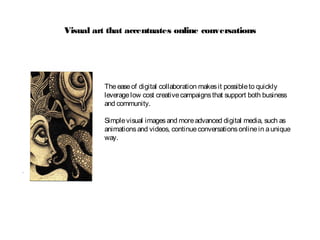 Visual art that accentuates online conversations
Theeaseof digital collaboration makesit possibleto quickly
leveragelow cost creativecampaignsthat support both business
and community.
Simplevisual imagesand moreadvanced digital media, such as
animationsand videos, continueconversationsonlinein aunique
way.
 