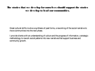 The stories that we develop forourselves should support the stories
we develop to lead ourcommunities.
Great cultural shiftsinvolveasynthesisof past forms, areworking of thesocial narrativeto
movecommunitiesinto thenext phase.
I provideclientswith an understanding of cultureand theprogressof information, astrategic
methodology to rework social patternsinto new narrativesthat support businessand
community growth.
 