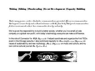 Writing |Editing |Proofreading |Event Development |Capacity Building
Under many guises, writer, illustrato r, co mmunicatio ns specialist, Ifo cus o n co mmunicatio n
that inspires co nnectivity and cultural relevance with the firm belief that go o d co mmunicatio n
fo sters enviro nments where true co mmunities develo p naturally.
We’regiven theresponsibility to build abetter society; whether you’reasmall private
company or aglobal non-profit, with today’stechnology everyonecan makeadifference.
In theroleof Connector for TEDxNaperville I helped coordinateand organizethefirst TEDx
event in theChicago suburbs. I also contributeregularly to Planetshifter.co m Magazine on
issuesof sustainability and new mythology, Alarm Magazine on music and culture, and my
own onlinecultural journal The Eyeless Owl.
 