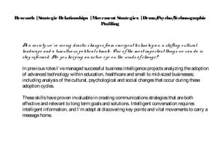 Research |Strategic Relationships |Movement Strategies |Demo/Psycho/Techno-graphic
Profiling
As a so ciety we’ re seeing drastic changes fro m emergent techno lo gies, a shifting cultural
landscape and a tumultuo us po liticalclimate. One o fthe mo st impo rtant things we can do is
stay info rmed. Are yo u keeping an active eye o n the winds o f change?
In previousrolesI’vemanaged successful businessintelligenceprojectsanalyzing theadoption
of advanced technology within education, healthcareand small to mid-sized businesses;
including analysisof thecultural, psychological and social changesthat occur during these
adoption cycles.
Theseskillshaveproven invaluablein creating communicationsstrategiesthat areboth
effectiveand relevant to long term goalsand solutions. Intelligent conversation requires
intelligent information, and I’m adept at discovering key pointsand vital movementsto carry a
messagehome.
 