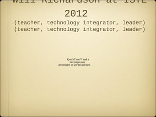Will Richardson at ISTE
         2012
(teacher, technology integrator, leader)
(teacher, technology integrator, leader)




                     QuickTime™ and a
                       decompressor
             are needed to see this picture.
 
