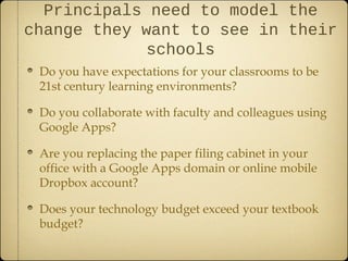 Principals need to model the
change they want to see in their
            schools
 Do you have expectations for your classrooms to be
 21st century learning environments?

 Do you collaborate with faculty and colleagues using
 Google Apps?

 Are you replacing the paper filing cabinet in your
 office with a Google Apps domain or online mobile
 Dropbox account?

 Does your technology budget exceed your textbook
 budget?
 