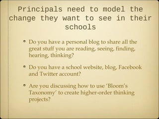 Principals need to model the
change they want to see in their
            schools
    Do you have a personal blog to share all the
    great stuff you are reading, seeing, finding,
    hearing, thinking?

    Do you have a school website, blog, Facebook
    and Twitter account?

    Are you discussing how to use ‘Bloom’s
    Taxonomy’ to create higher-order thinking
    projects?
 