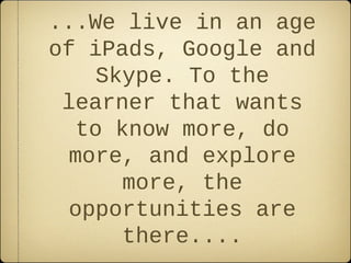 ...We live in an age
of iPads, Google and
     Skype. To the
 learner that wants
   to know more, do
  more, and explore
       more, the
  opportunities are
       there....
 