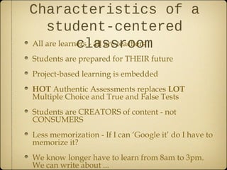 Characteristics of a
    student-centered
             classroom
All are learners - all are teachers
Students are prepared for THEIR future
Project-based learning is embedded
HOT Authentic Assessments replaces LOT
Multiple Choice and True and False Tests
Students are CREATORS of content - not
CONSUMERS
Less memorization - If I can ‘Google it’ do I have to
memorize it?
We know longer have to learn from 8am to 3pm.
We can write about ...
 