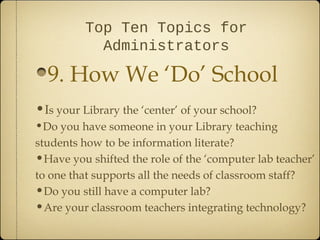 Top Ten Topics for
            Administrators

  9. How We ‘Do’ School
•Is your Library the ‘center’ of your school?
•Do you have someone in your Library teaching
students how to be information literate?
•Have you shifted the role of the ‘computer lab teacher’
to one that supports all the needs of classroom staff?
•Do you still have a computer lab?
•Are your classroom teachers integrating technology?
 