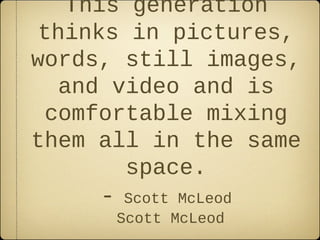 This generation
 thinks in pictures,
words, still images,
   and video and is
  comfortable mixing
them all in the same
        space.
     -    Scott McLeod
         Scott McLeod
 