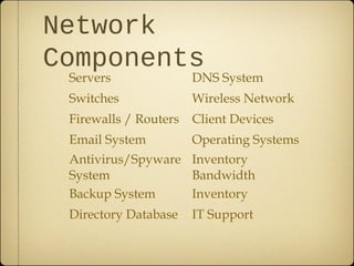 Network
Components
 Servers               DNS System
 Switches              Wireless Network
 Firewalls / Routers   Client Devices
 Email System          Operating Systems
 Antivirus/Spyware Inventory
 System            Bandwidth
 Backup System     Inventory
 Directory Database    IT Support
 