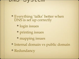 DNS System

 Everything ‘talks’ better when
 DNS is set up correctly
    login issues
    printing issues
    mapping issues
 Internal domain vs public domain
 Redundancy
 