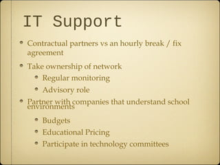 IT Support
Contractual partners vs an hourly break / fix
agreement
Take ownership of network
    Regular monitoring
    Advisory role
Partner with companies that understand school
environments
    Budgets
    Educational Pricing
    Participate in technology committees
 