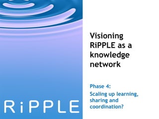 Visioning RiPPLE as a knowledge network Phase 4:  Scaling up learning, sharing and  coordination? 