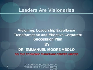 Leaders Are Visionaries
Visioning, Leadership Excellence
Transformation and Effective Corporate
Succession Plan
 BY
DR. EMMANUEL MOORE ABOLO
DG, THE ECONOMIC THINKTANK CENTRE LIMITED
1
DR. EMMANUEL MOORE ABOLO--DG,
THE ECONOMIC THINKTANK CENTRE
LIMITED
 