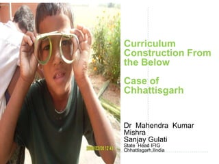 Curriculum
Construction From
the Below
Case of
Chhattisgarh
Dr Mahendra Kumar
Mishra
Sanjay Gulati
State Head IFIG
Chhattisgarh,IIndia
 