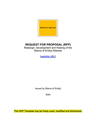 REQUEST FOR PROPOSAL (RFP)
Redesign, Development and Hosting of the
{Name of Entity} Website
{website URL}
Issued by {Name of Entity}
Date
This RFP Template may be freely used, modified and distributed.
Add Seal or Logo Here
 