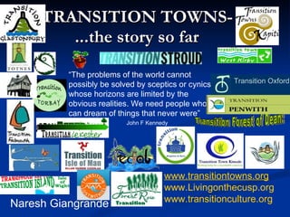 TRANSITION TOWNS- ...the story so far Naresh Giangrande www.transitiontowns.org www.Livingonthecusp.org www.transitionculture.org “ The problems of the world cannot possibly be solved by sceptics or cynics whose horizons are limited by the obvious realities. We need people who can dream of things that never were” John F Kennedy   Transition Forest of Dean: Transition Oxford 