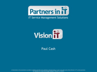 IT Service Management Solutions




                                                                          Paul Cash




All information in this presentation is provided in confidence and shall not be published or disclosed wholly or in part to any other party without Partners in IT’s written permission.
                                                      All trademarks are hereby acknowledged Copyright © Partners in IT Ltd 2011
 