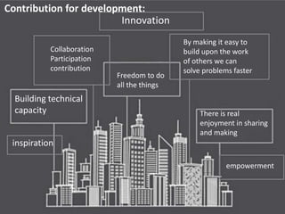 Innovation
By making it easy to
build upon the work
of others we can
solve problems faster
inspiration
empowerment
Freedom to do
all the things
Building technical
capacity There is real
enjoyment in sharing
and making
Collaboration
Participation
contribution
Contribution for development:
 