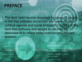 • The term open source proposed by group of people
in the free software movement who were critical of
political agenda and moral philosophy implied in the
term free software and sought to reframe the
discourse of to reflect more commercially minded
position.
PREFACE
 