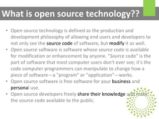 • Open source technology is defined as the production and
development philosophy of allowing end users and developers to
not only see the source code of software, but modify it as well.
• Open source software is software whose source code is available
for modification or enhancement by anyone. "Source code" is the
part of software that most computer users don't ever see; it's the
code computer programmers can manipulate to change how a
piece of software—a "program" or "application"—works.
• Open source software is free software for your business and
personal use.
• Open source developers freely share their knowledge and make
the source code available to the public.
What is open source technology??
 