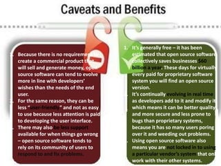 .
1. It’s generally free – it has been
estimated that open source software
collectively saves businesses $60
billion a year. These days for virtually
every paid for proprietary software
system you will find an open source
version.
2. It’s continually evolving in real time
as developers add to it and modify it,
which means it can be better quality
and more secure and less prone to
bugs than proprietary systems,
because it has so many users poring
over it and weeding out problems.
3. Using open source software also
means you are not locked in to using
a particular vendor’s system that only
work with their other systems.
1. Because there is no requirement to
create a commercial product that
will sell and generate money, open
source software can tend to evolve
more in line with developers’
wishes than the needs of the end
user.
2. For the same reason, they can be
less “user-friendly” and not as easy
to use because less attention is paid
to developing the user interface.
3. There may also be less support
available for when things go wrong
– open source software tends to
rely on its community of users to
respond to and fix problems.
 