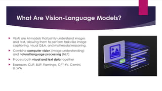 What Are Vision-Language Models?
 VLMs are AI models that jointly understand images
and text, allowing them to perform tasks like image
captioning, visual Q&A, and multimodal reasoning.
 Combine computer vision (image understanding)
and natural language processing (NLP)
 Process both visual and text data together
 Examples: CLIP, BLIP, Flamingo, GPT-4V, Gemini,
LLaVA
 
