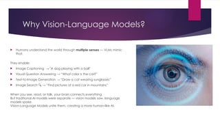 Why Vision-Language Models?
 Humans understand the world through multiple senses — VLMs mimic
that.
They enable:
 Image Captioning → "A dog playing with a ball"
 Visual Question Answering → “What color is the car?”
 Text-to-Image Generation → “Draw a cat wearing sunglasses”
 Image Search → “Find pictures of a red car in mountains”
🔍
When you see, read, or talk, your brain connects everything.
But traditional AI models were separate — vision models saw, language
models spoke.
Vision-Language Models unite them, creating a more human-like AI.
 