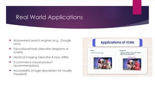 Real World Applications
 AI-powered search engines (e.g., Google
Lens)
 Educational tools (describe diagrams or
charts)
 Medical imaging (describe X-rays, MRIs)
 E-commerce (visual product
recommendation)
 Accessibility (image description for visually
impaired)
 