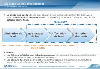www.softcomputing.com Reproduction interdite sans l’accord écrit de Soft Computing 11/07/2013 17
Les outils de lead management
Le périmètre des outils
• Le choix des outils utilisés pour chacun des processus de gestion des leads varie
selon la direction utilisatrice (Direction Marketing vs Direction Commerciale) et les
actions souhaitées.
A savoir :
• Les éditeurs spécialisés sur le lead management : ils proposent des solutions dédiées à cette
activité avec des interfaces vers les autres outils CRM.
• Les éditeurs de solution par canal (web, centre d’appels…) proposent dans leur solution de
gestion du canal les fonctions de gestion des leads sur leurs canaux,
Génération de
lead
Qualification
de lead
Affectation
de lead
Entretien
des leads
Outils SFA
Outils EMA
 