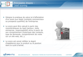www.softcomputing.com Reproduction interdite sans l’accord écrit de Soft Computing 11/07/2013 10
Principales étapes :
Lead scoring
• Désigne la pratique de calcul et d’affectation
d’un score aux leads (contacts commerciaux
ou prospects qualifiés) de l’entreprise.
• Le score peut être calculé à partir des
caractéristiques du lead (secteur, taille
entreprise, responsabilité) et/ou à partir de
son comportement (historique des contacts,
type de demande, comportement de visite
sur un site web, etc..).
• Le score est censé refléter le degré
d’appétence pour le produit ou la position
dans le cycle d’achat.
 
