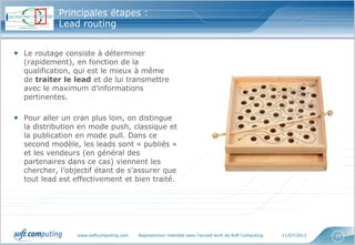 www.softcomputing.com Reproduction interdite sans l’accord écrit de Soft Computing 11/07/2013 11
• Le routage consiste à déterminer
(rapidement), en fonction de la
qualification, qui est le mieux à même
de traiter le lead et de lui transmettre
avec le maximum d’informations
pertinentes.
• Pour aller un cran plus loin, on distingue
la distribution en mode push, classique et
la publication en mode pull. Dans ce
second modèle, les leads sont « publiés »
et les vendeurs (en général des
partenaires dans ce cas) viennent les
chercher, l’objectif étant de s’assurer que
tout lead est effectivement et bien traité.
Principales étapes :
Lead routing
 