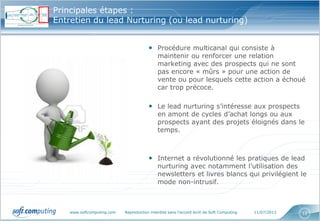 www.softcomputing.com Reproduction interdite sans l’accord écrit de Soft Computing 11/07/2013 12
Principales étapes :
Entretien du lead Nurturing (ou lead nurturing)
• Procédure multicanal qui consiste à
maintenir ou renforcer une relation
marketing avec des prospects qui ne sont
pas encore « mûrs » pour une action de
vente ou pour lesquels cette action a échoué
car trop précoce.
• Le lead nurturing s’intéresse aux prospects
en amont de cycles d’achat longs ou aux
prospects ayant des projets éloignés dans le
temps.
• Internet a révolutionné les pratiques de lead
nurturing avec notamment l’utilisation des
newsletters et livres blancs qui privilégient le
mode non-intrusif.
 